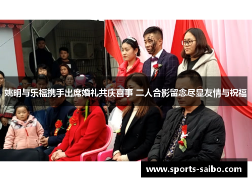 姚明与乐福携手出席婚礼共庆喜事 二人合影留念尽显友情与祝福