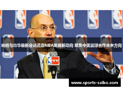 姚明与肖华最新会谈透露NBA发展新动向 聚焦中美篮球合作未来方向