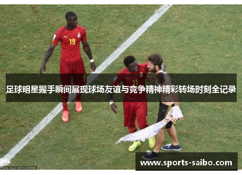足球明星握手瞬间展现球场友谊与竞争精神精彩转场时刻全记录